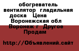 обогреватель-вентилятор, гладильная доска › Цена ­ 1 300 - Воронежская обл., Воронеж г. Другое » Продам   